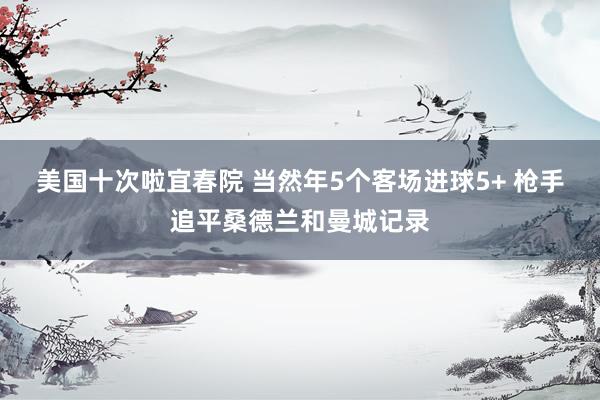 美国十次啦宜春院 当然年5个客场进球5+ 枪手追平桑德兰和曼城记录