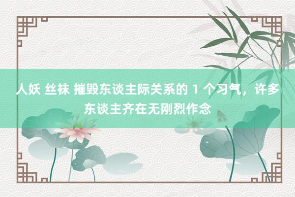 人妖 丝袜 摧毁东谈主际关系的 1 个习气，许多东谈主齐在无刚烈作念