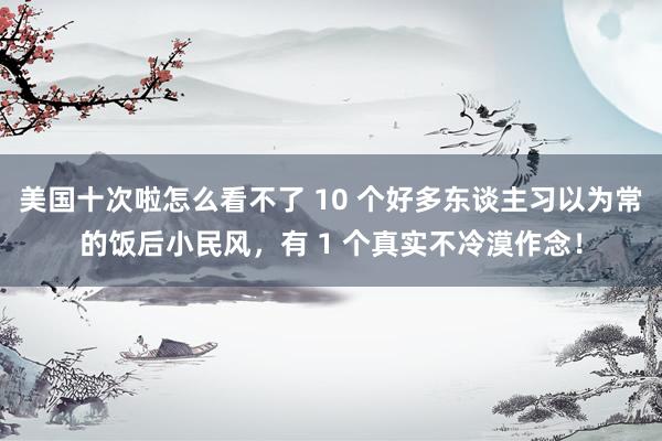 美国十次啦怎么看不了 10 个好多东谈主习以为常的饭后小民风，有 1 个真实不冷漠作念！