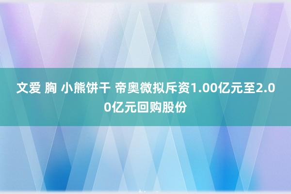 文爱 胸 小熊饼干 帝奥微拟斥资1.00亿元至2.00亿元回购股份