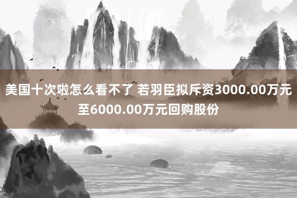 美国十次啦怎么看不了 若羽臣拟斥资3000.00万元至6000.00万元回购股份