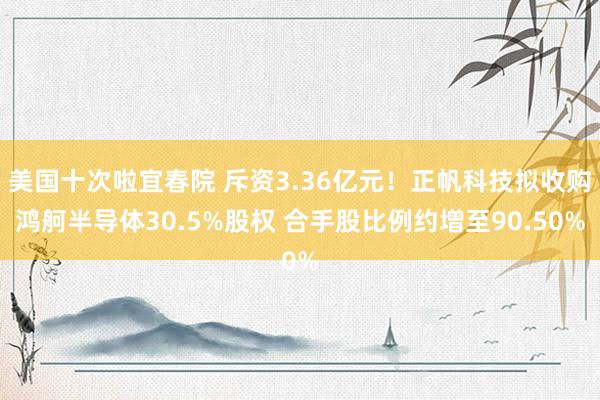 美国十次啦宜春院 斥资3.36亿元！正帆科技拟收购鸿舸半导体30.5%股权 合手股比例约增至90.50%