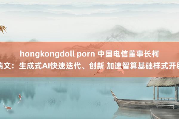 hongkongdoll porn 中国电信董事长柯瑞文：生成式AI快速迭代、创新 加速智算基础样式开辟