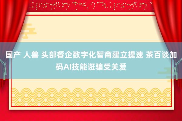 国产 人兽 头部餐企数字化智商建立提速 茶百谈加码AI技能诳骗受关爱