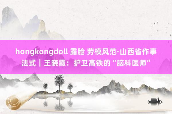 hongkongdoll 露脸 劳模风范·山西省作事法式｜王晓霞：护卫高铁的“脑科医师”