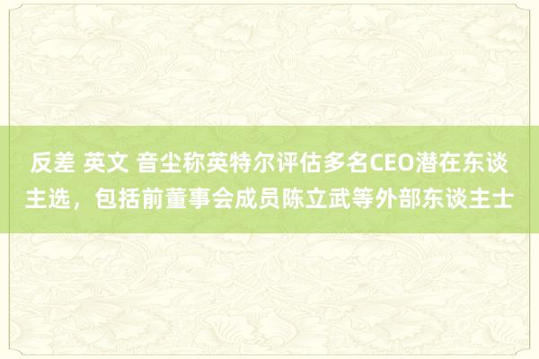 反差 英文 音尘称英特尔评估多名CEO潜在东谈主选，包括前董事会成员陈立武等外部东谈主士