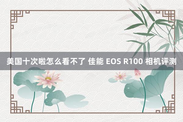 美国十次啦怎么看不了 佳能 EOS R100 相机评测