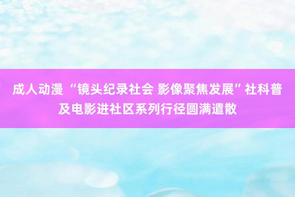 成人动漫 “镜头纪录社会 影像聚焦发展”社科普及电影进社区系列行径圆满遣散