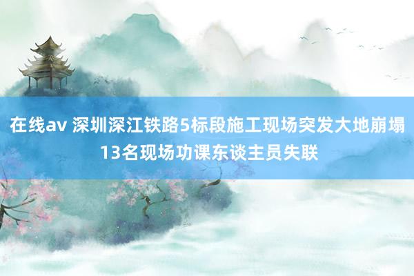 在线av 深圳深江铁路5标段施工现场突发大地崩塌 13名现场功课东谈主员失联