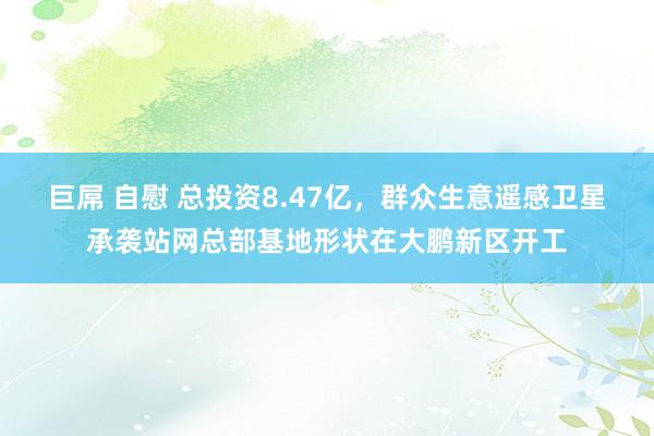 巨屌 自慰 总投资8.47亿，群众生意遥感卫星承袭站网总部基地形状在大鹏新区开工