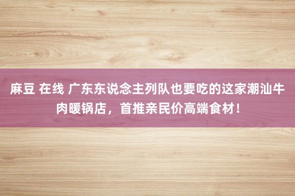 麻豆 在线 广东东说念主列队也要吃的这家潮汕牛肉暖锅店，首推亲民价高端食材！