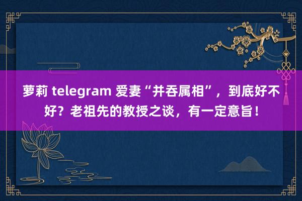 萝莉 telegram 爱妻“并吞属相”，到底好不好？老祖先的教授之谈，有一定意旨！