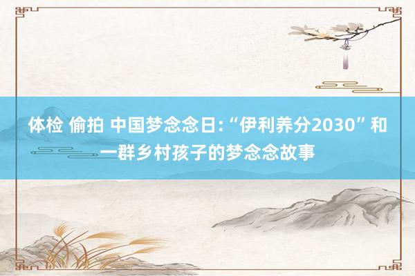 体检 偷拍 中国梦念念日:“伊利养分2030”和一群乡村孩子的梦念念故事