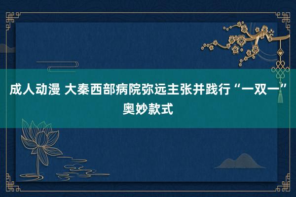 成人动漫 大秦西部病院弥远主张并践行“一双一”奥妙款式