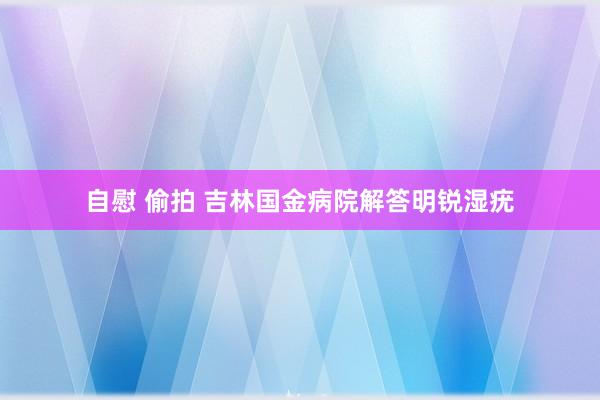 自慰 偷拍 吉林国金病院解答明锐湿疣