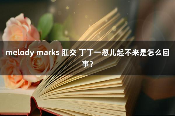 melody marks 肛交 丁丁一忽儿起不来是怎么回事？