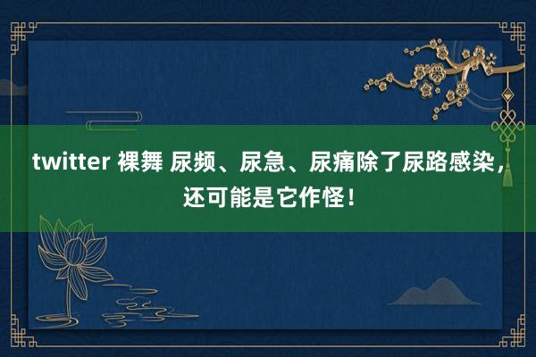 twitter 裸舞 尿频、尿急、尿痛除了尿路感染，还可能是它作怪！