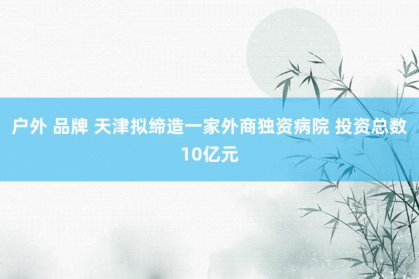 户外 品牌 天津拟缔造一家外商独资病院 投资总数10亿元