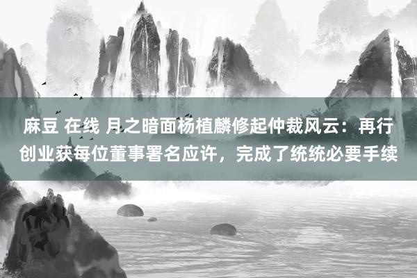 麻豆 在线 月之暗面杨植麟修起仲裁风云：再行创业获每位董事署名应许，完成了统统必要手续