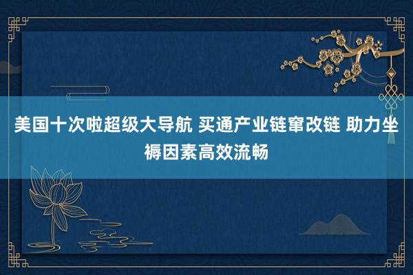 美国十次啦超级大导航 买通产业链窜改链 助力坐褥因素高效流畅