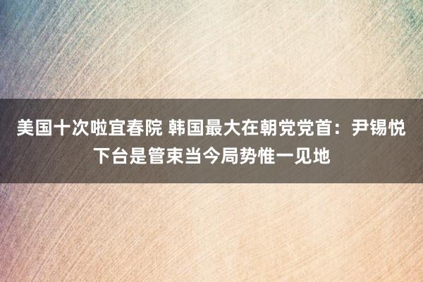 美国十次啦宜春院 韩国最大在朝党党首：尹锡悦下台是管束当今局势惟一见地