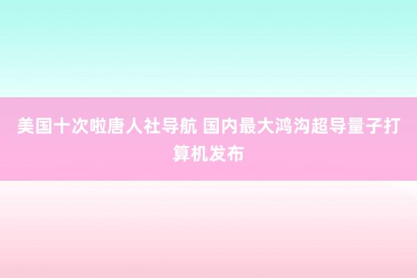 美国十次啦唐人社导航 国内最大鸿沟超导量子打算机发布