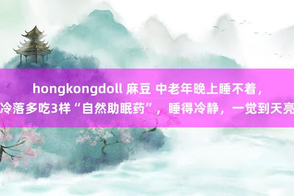 hongkongdoll 麻豆 中老年晚上睡不着，冷落多吃3样“自然助眠药”，睡得冷静，一觉到天亮