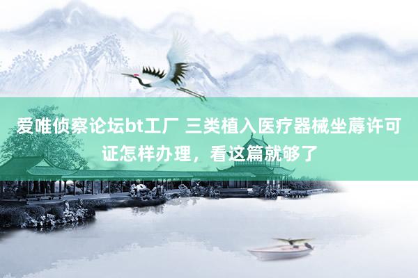 爱唯侦察论坛bt工厂 三类植入医疗器械坐蓐许可证怎样办理，看这篇就够了