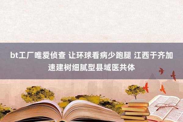 bt工厂唯爱侦查 让环球看病少跑腿 江西于齐加速建树细腻型县域医共体