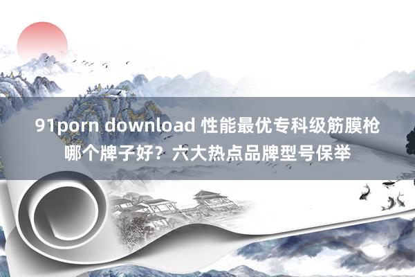 91porn download 性能最优专科级筋膜枪哪个牌子好？六大热点品牌型号保举