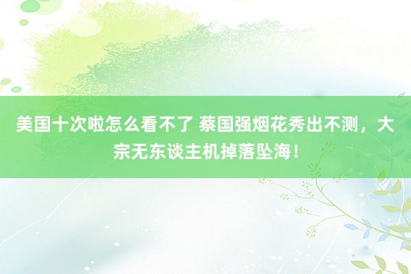 美国十次啦怎么看不了 蔡国强烟花秀出不测，大宗无东谈主机掉落坠海！