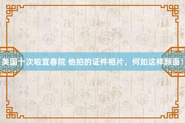 美国十次啦宜春院 他拍的证件相片，何如这样颜面！