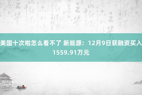 美国十次啦怎么看不了 新能源：12月9日获融资买入1559.91万元