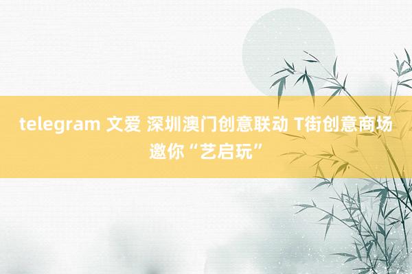 telegram 文爱 深圳澳门创意联动 T街创意商场邀你“艺启玩”