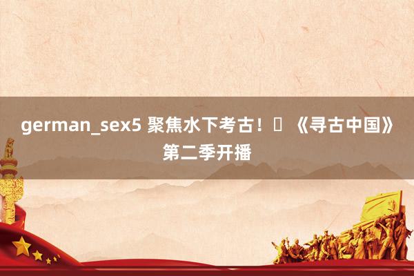 german_sex5 聚焦水下考古！​《寻古中国》第二季开播