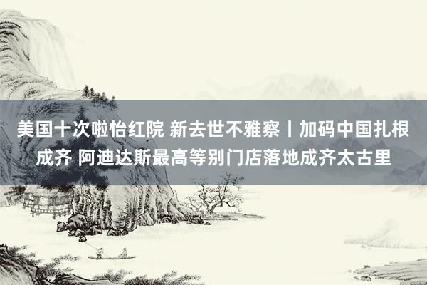 美国十次啦怡红院 新去世不雅察丨加码中国扎根成齐 阿迪达斯最高等别门店落地成齐太古里