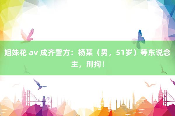 姐妹花 av 成齐警方：杨某（男，51岁）等东说念主，刑拘！