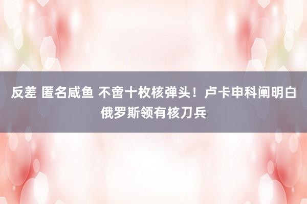 反差 匿名咸鱼 不啻十枚核弹头！卢卡申科阐明白俄罗斯领有核刀兵