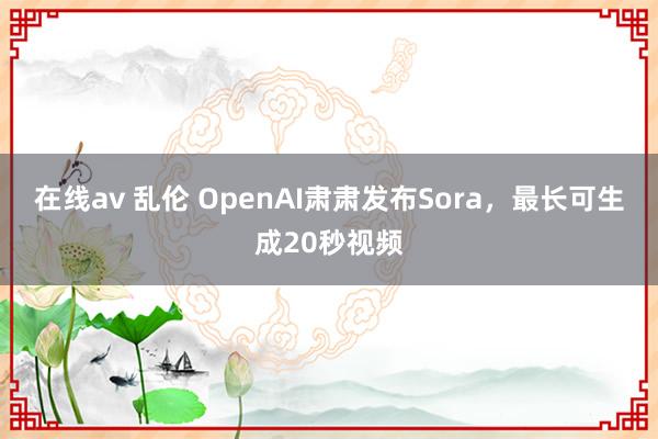 在线av 乱伦 OpenAI肃肃发布Sora，最长可生成20秒视频