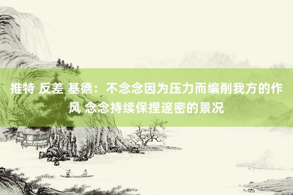 推特 反差 基德：不念念因为压力而编削我方的作风 念念持续保捏邃密的景况