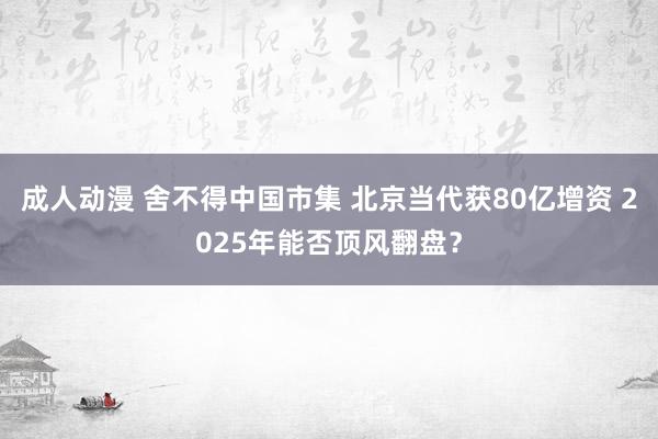 成人动漫 舍不得中国市集 北京当代获80亿增资 2025年能否顶风翻盘？