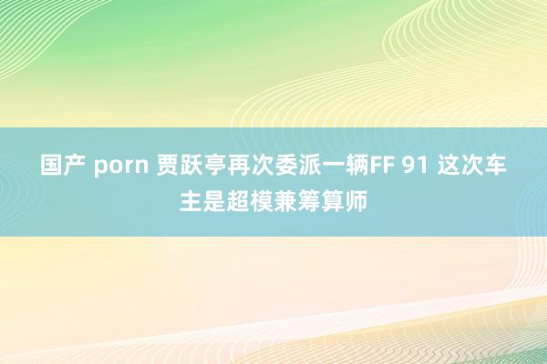 国产 porn 贾跃亭再次委派一辆FF 91 这次车主是超模兼筹算师