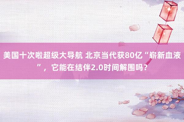 美国十次啦超级大导航 北京当代获80亿“崭新血液”，它能在结伴2.0时间解围吗？