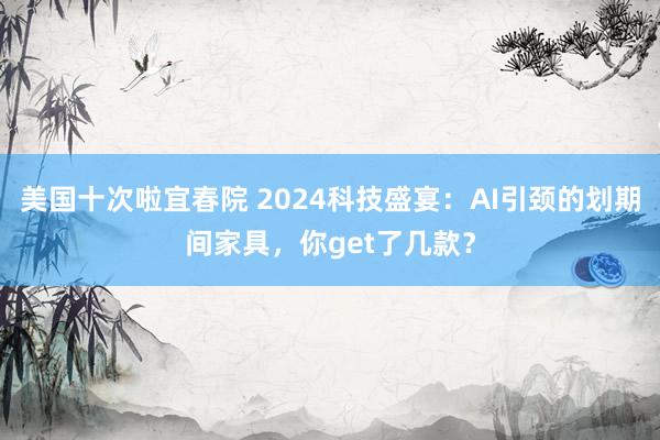 美国十次啦宜春院 2024科技盛宴：AI引颈的划期间家具，你get了几款？