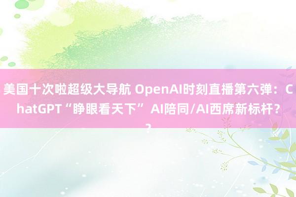 美国十次啦超级大导航 OpenAI时刻直播第六弹：ChatGPT“睁眼看天下” AI陪同/AI西席新标杆？