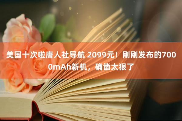 美国十次啦唐人社导航 2099元！刚刚发布的7000mAh新机，确凿太狠了