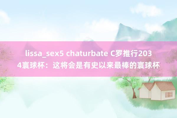 lissa_sex5 chaturbate C罗推行2034寰球杯：这将会是有史以来最棒的寰球杯