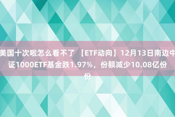 美国十次啦怎么看不了 【ETF动向】12月13日南边中证1000ETF基金跌1.97%，份额减少10.08亿份