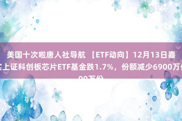 美国十次啦唐人社导航 【ETF动向】12月13日嘉实上证科创板芯片ETF基金跌1.7%，份额减少6900万份