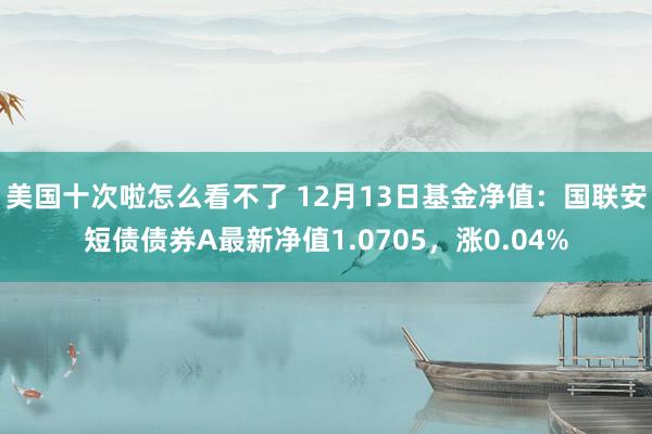 美国十次啦怎么看不了 12月13日基金净值：国联安短债债券A最新净值1.0705，涨0.04%